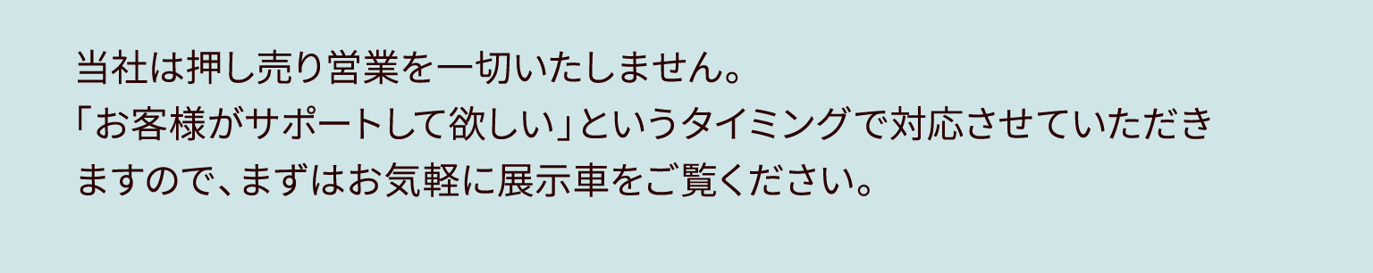 当社は押し売り営業を一切いたしません。「お客様がサポートして欲しい」というタイミングで対応させていただきますので、まずはお気軽に展示車をご覧ください。