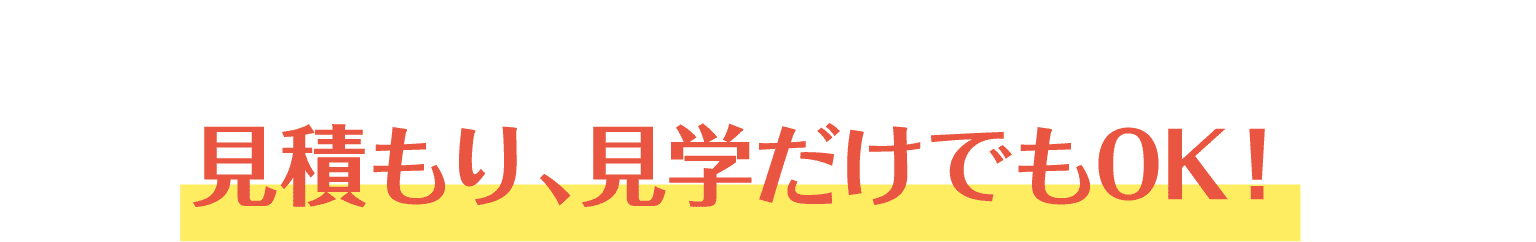 見積もり、見学だけでもOK！