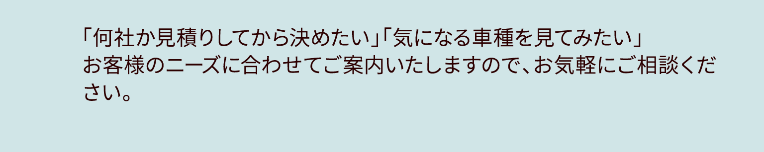 「何社か見積りしてから決めたい」「気になる車種を見てみたい」お客様のニーズに合わせてご案内いたしますので、お気軽にご相談ください。