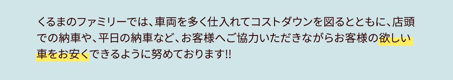くるまのファミリーでは、車両を多く仕入れてコストダウンを図るとともに、店頭での納車や、平日の納車など、お客様へご協力いただきながらお客様の欲しい車をお安くできるように努めております!!