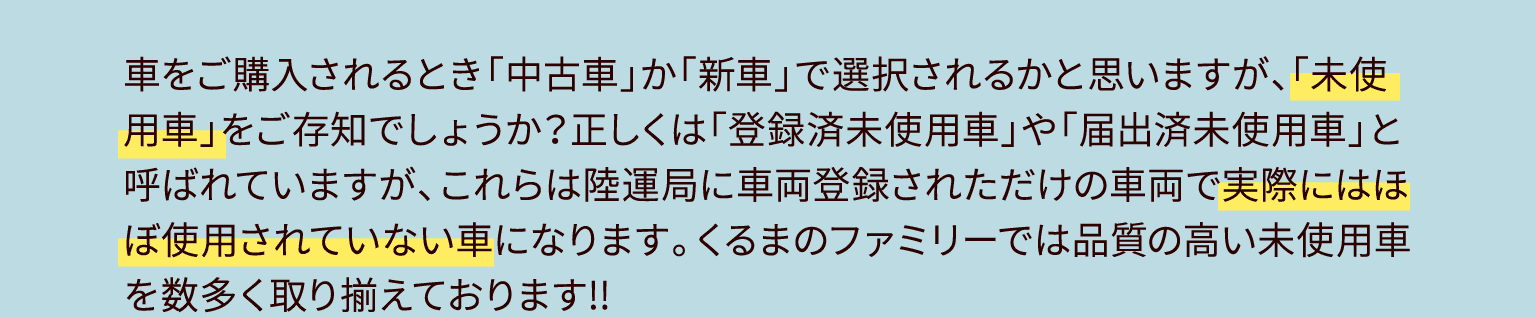 車をご購入されるとき「中古車」か「新車」で選択されるかと思いますが、「未使用車」をご存知でしょうか？正しくは「登録済未使用車」や「届出済未使用車」と呼ばれていますが、これらは陸運局に車両登録されただけの車両で実際にはほぼ使用されていない車になります。くるまのファミリーでは品質の高い未使用車を数多く取り揃えております!!