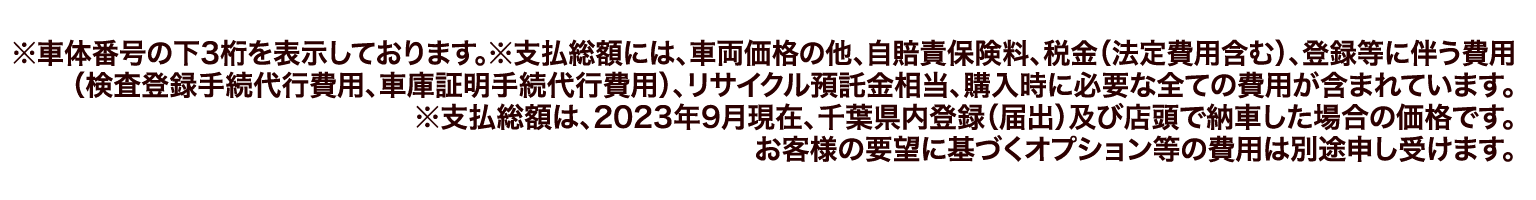 ※車体番号の下3桁を表示しております。※支払総額には、車両価格の他、自賠責保険料、税金(法定費用含む)、登録等に伴う費用(検査登録手続代行費用、車庫証明手続代行費用)、リサイクル預託金相当、購入時に必要な全ての費用が含まれています。※支払総額は、2023年9月現在、千葉県内登録(届出)及び店頭で納車した場合の価格です。お客様の要望に基づくオプション等の費用は別途申し受けます。