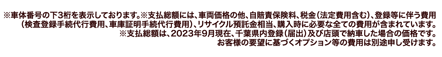 ※車体番号の下3桁を表示しております。※支払総額には、車両価格の他、自賠責保険料、税金（法定費用含む）、登録等に伴う費用（検査登録手続代行費用、車庫証明手続代行費用）、リサイクル預託金相当、購入時に必要な全ての費用が含まれています。※支払総額は、2023年9月現在、千葉県内登録（届出）及び店頭で納車した場合の価格です。お客様の要望に基づくオプション等の費用は別途申し受けます。